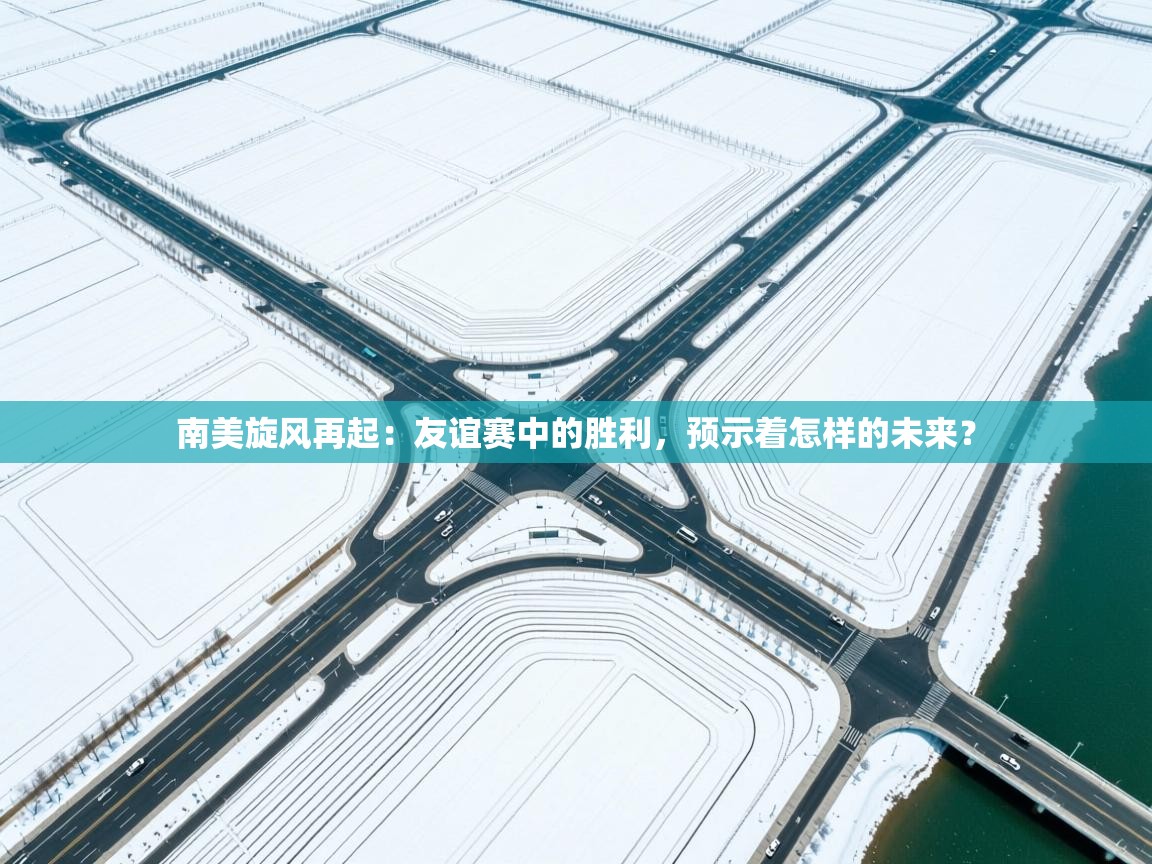 南美旋风再起:友谊赛中的胜利,预示着怎样的未来? 第2张